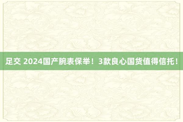 足交 2024国产腕表保举！3款良心国货值得信托！