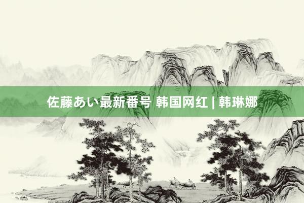 佐藤あい最新番号 韩国网红 | 韩琳娜