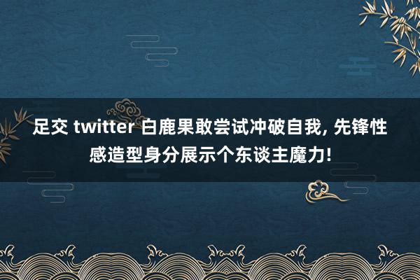 足交 twitter 白鹿果敢尝试冲破自我, 先锋性感造型身分展示个东谈主魔力!