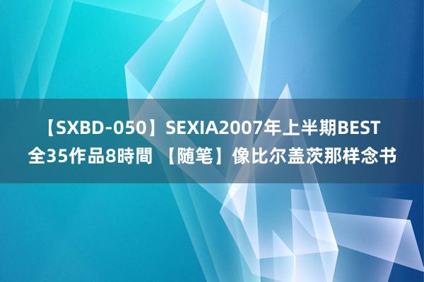 【SXBD-050】SEXIA2007年上半期BEST 全35作品8時間 【随笔】像比尔盖茨那样念书