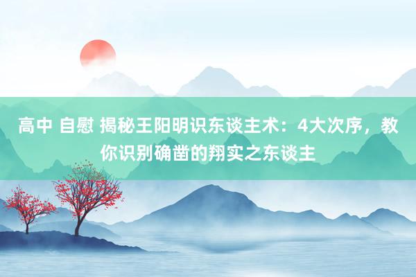 高中 自慰 揭秘王阳明识东谈主术：4大次序，教你识别确凿的翔实之东谈主