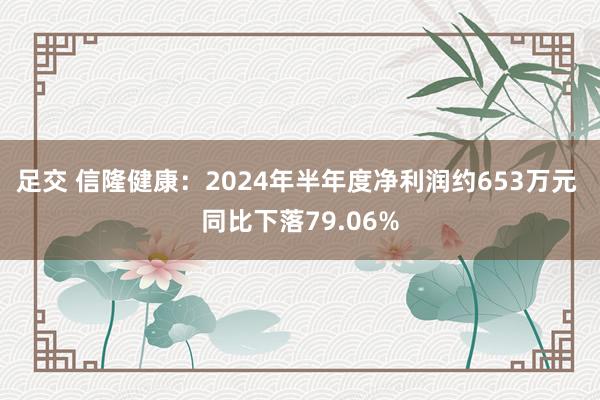 足交 信隆健康：2024年半年度净利润约653万元 同比下落79.06%