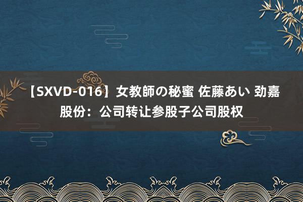 【SXVD-016】女教師の秘蜜 佐藤あい 劲嘉股份：公司转让参股子公司股权