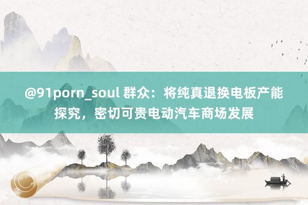 @91porn_soul 群众：将纯真退换电板产能探究，密切可贵电动汽车商场发展