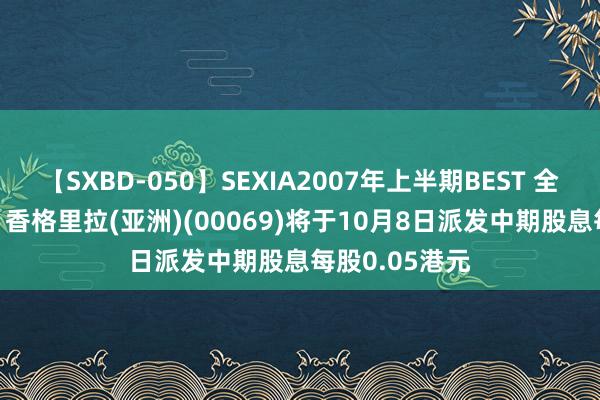 【SXBD-050】SEXIA2007年上半期BEST 全35作品8時間 香格里拉(亚洲)(00069)将于10月8日派发中期股息每股0.05港元