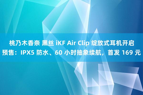 桃乃木香奈 黑丝 iKF Air Clip 绽放式耳机开启预售：IPX5 防水、60 小时抽象续航，首发 169 元