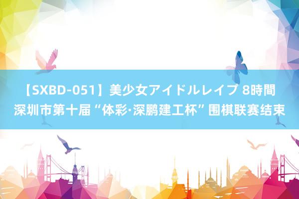 【SXBD-051】美少女アイドルレイプ 8時間 深圳市第十届“体彩·深鹏建工杯”围棋联赛结束