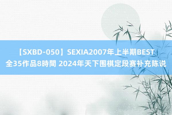 【SXBD-050】SEXIA2007年上半期BEST 全35作品8時間 2024年天下围棋定段赛补充陈说