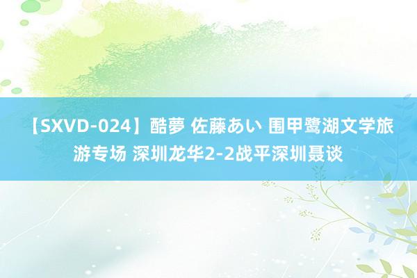 【SXVD-024】酷夢 佐藤あい 围甲鹭湖文学旅游专场 深圳龙华2-2战平深圳聂谈