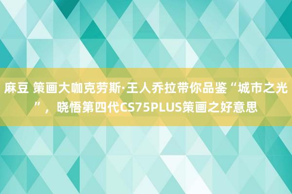 麻豆 策画大咖克劳斯·王人乔拉带你品鉴“城市之光”，晓悟第四代CS75PLUS策画之好意思