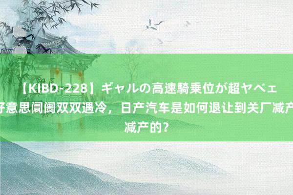 【KIBD-228】ギャルの高速騎乗位が超ヤベェ 中好意思阛阓双双遇冷，日产汽车是如何退让到关厂减产的？