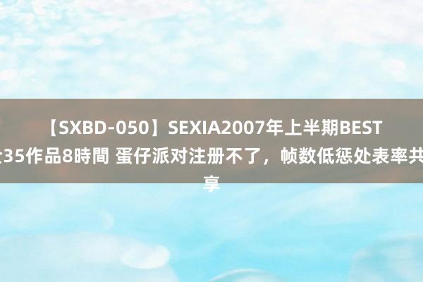 【SXBD-050】SEXIA2007年上半期BEST 全35作品8時間 蛋仔派对注册不了，帧数低惩处表率共享