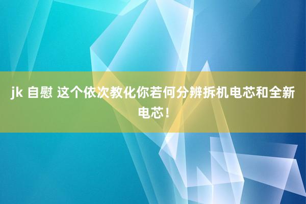 jk 自慰 这个依次教化你若何分辨拆机电芯和全新电芯！