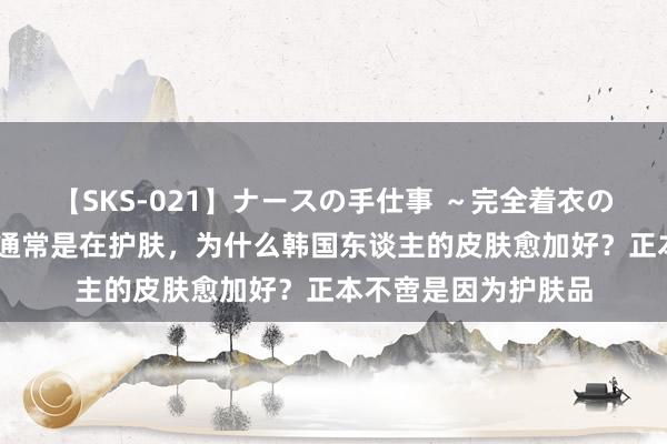 【SKS-021】ナースの手仕事 ～完全着衣のこだわり手コキ～ 通常是在护肤，为什么韩国东谈主的皮肤愈加好？正本不啻是因为护肤品