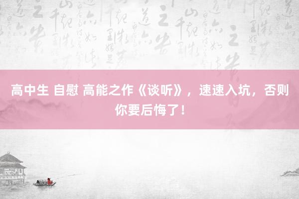 高中生 自慰 高能之作《谈听》，速速入坑，否则你要后悔了！