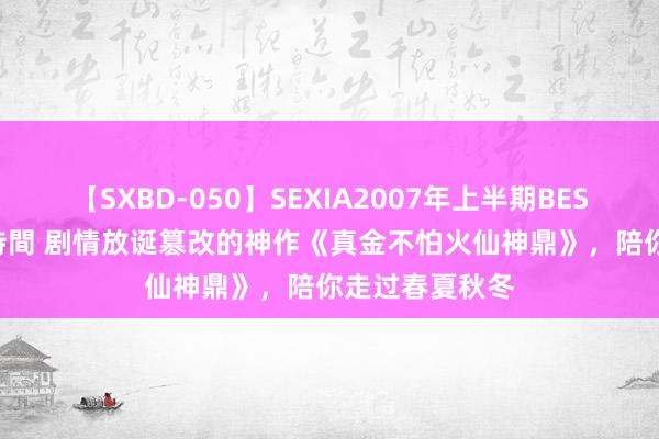 【SXBD-050】SEXIA2007年上半期BEST 全35作品8時間 剧情放诞篡改的神作《真金不怕火仙神鼎》，陪你走过春夏秋冬