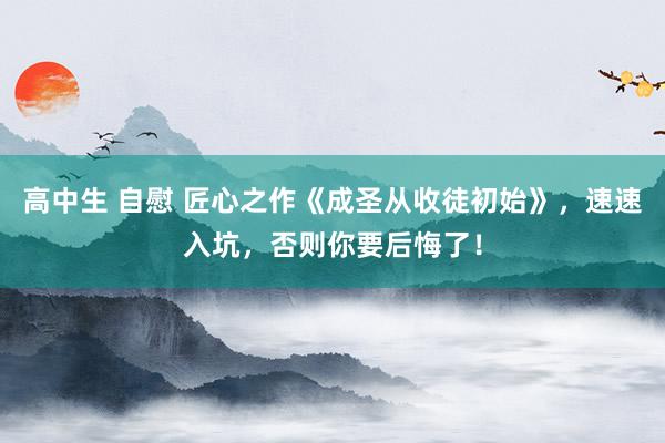 高中生 自慰 匠心之作《成圣从收徒初始》，速速入坑，否则你要后悔了！