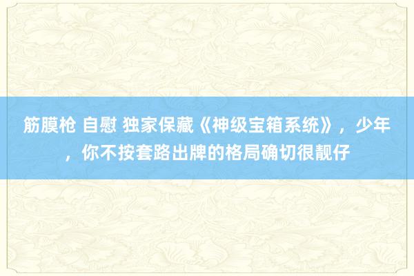 筋膜枪 自慰 独家保藏《神级宝箱系统》，少年，你不按套路出牌的格局确切很靓仔