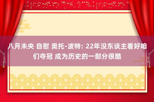 八月未央 自慰 奥托-波特: 22年没东谈主看好咱们夺冠 成为历史的一部分很酷