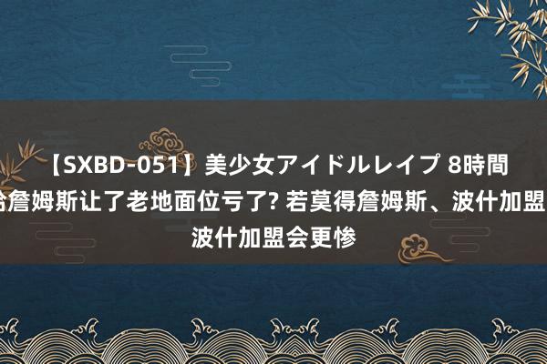 【SXBD-051】美少女アイドルレイプ 8時間 韦德给詹姆斯让了老地面位亏了? 若莫得詹姆斯、波什加盟会更惨