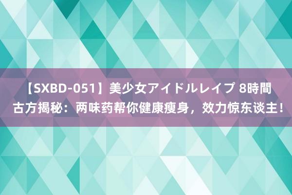 【SXBD-051】美少女アイドルレイプ 8時間 古方揭秘：两味药帮你健康瘦身，效力惊东谈主！