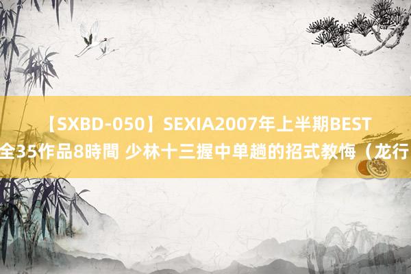 【SXBD-050】SEXIA2007年上半期BEST 全35作品8時間 少林十三握中单趟的招式教悔（龙行）