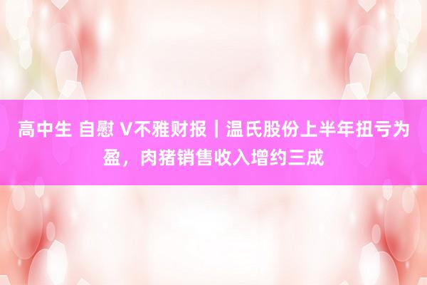 高中生 自慰 V不雅财报｜温氏股份上半年扭亏为盈，肉猪销售收入增约三成