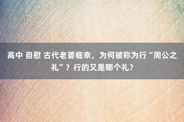 高中 自慰 古代老婆临幸，为何被称为行“周公之礼”？行的又是哪个礼？