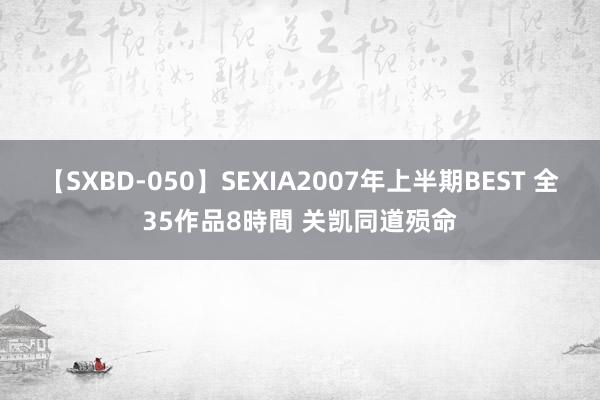 【SXBD-050】SEXIA2007年上半期BEST 全35作品8時間 关凯同道殒命