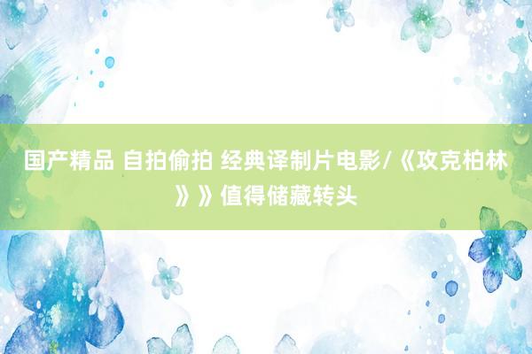 国产精品 自拍偷拍 经典译制片电影/《攻克柏林》》值得储藏转头
