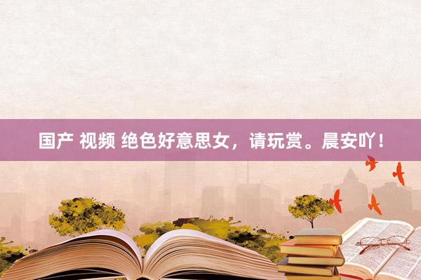 国产 视频 绝色好意思女，请玩赏。晨安吖！
